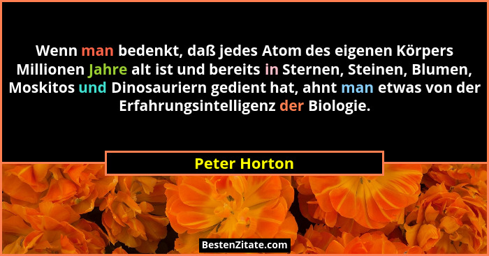 Wenn man bedenkt, daß jedes Atom des eigenen Körpers Millionen Jahre alt ist und bereits in Sternen, Steinen, Blumen, Moskitos und Dino... - Peter Horton