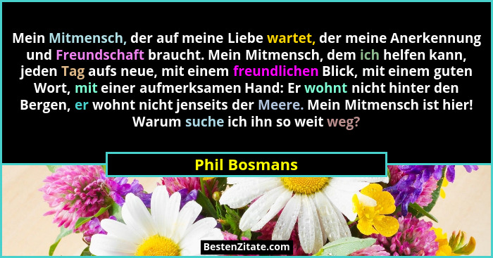 Mein Mitmensch, der auf meine Liebe wartet, der meine Anerkennung und Freundschaft braucht. Mein Mitmensch, dem ich helfen kann, jeden... - Phil Bosmans