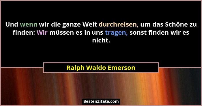 Und wenn wir die ganze Welt durchreisen, um das Schöne zu finden: Wir müssen es in uns tragen, sonst finden wir es nicht.... - Ralph Waldo Emerson
