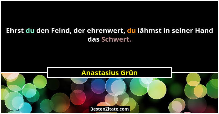 Ehrst du den Feind, der ehrenwert, du lähmst in seiner Hand das Schwert.... - Anastasius Grün