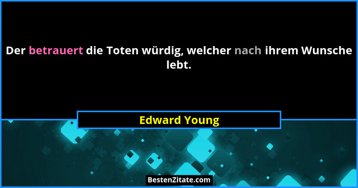 Der betrauert die Toten würdig, welcher nach ihrem Wunsche lebt.... - Edward Young