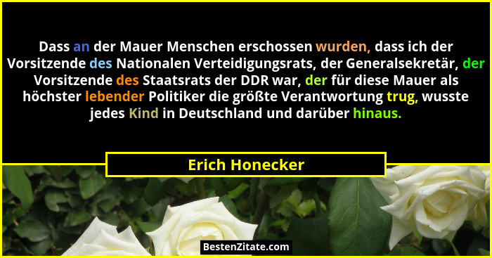 Dass an der Mauer Menschen erschossen wurden, dass ich der Vorsitzende des Nationalen Verteidigungsrats, der Generalsekretär, der Vor... - Erich Honecker