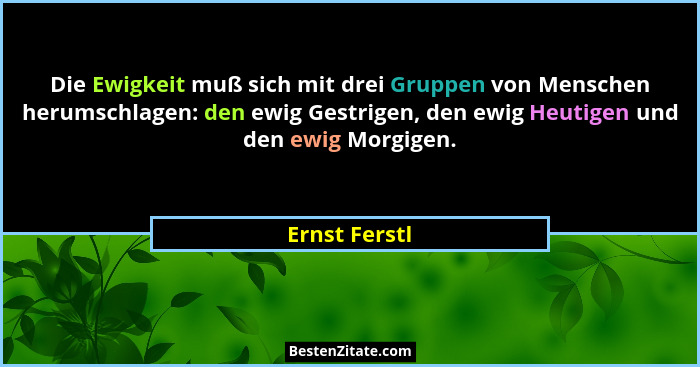 Die Ewigkeit muß sich mit drei Gruppen von Menschen herumschlagen: den ewig Gestrigen, den ewig Heutigen und den ewig Morgigen.... - Ernst Ferstl