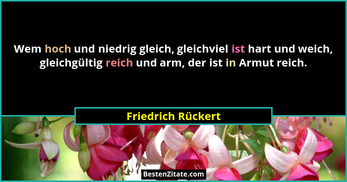 Wem hoch und niedrig gleich, gleichviel ist hart und weich, gleichgültig reich und arm, der ist in Armut reich.... - Friedrich Rückert
