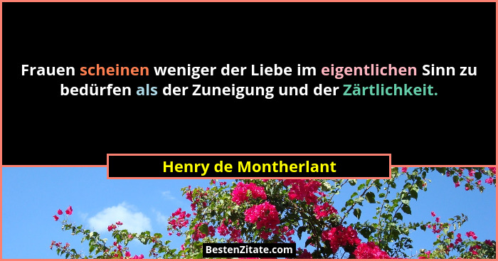 Frauen scheinen weniger der Liebe im eigentlichen Sinn zu bedürfen als der Zuneigung und der Zärtlichkeit.... - Henry de Montherlant