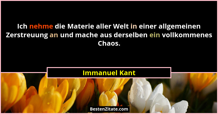 Ich nehme die Materie aller Welt in einer allgemeinen Zerstreuung an und mache aus derselben ein vollkommenes Chaos.... - Immanuel Kant