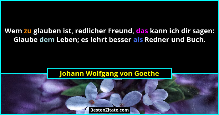 Wem zu glauben ist, redlicher Freund, das kann ich dir sagen: Glaube dem Leben; es lehrt besser als Redner und Buch.... - Johann Wolfgang von Goethe