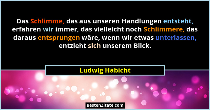 Das Schlimme, das aus unseren Handlungen entsteht, erfahren wir immer, das vielleicht noch Schlimmere, das daraus entsprungen wäre, w... - Ludwig Habicht