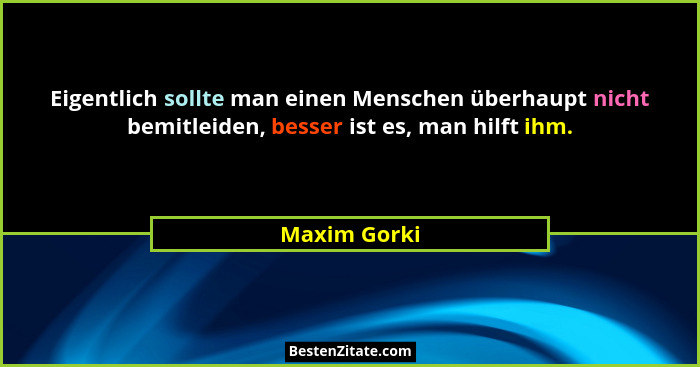 Eigentlich sollte man einen Menschen überhaupt nicht bemitleiden, besser ist es, man hilft ihm.... - Maxim Gorki