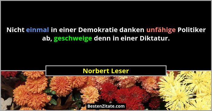 Nicht einmal in einer Demokratie danken unfähige Politiker ab, geschweige denn in einer Diktatur.... - Norbert Leser