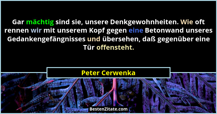 Gar mächtig sind sie, unsere Denkgewohnheiten. Wie oft rennen wir mit unserem Kopf gegen eine Betonwand unseres Gedankengefängnisses... - Peter Cerwenka