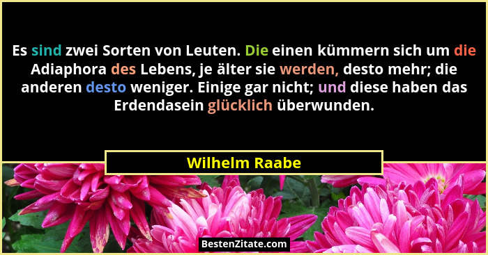 Es sind zwei Sorten von Leuten. Die einen kümmern sich um die Adiaphora des Lebens, je älter sie werden, desto mehr; die anderen desto... - Wilhelm Raabe