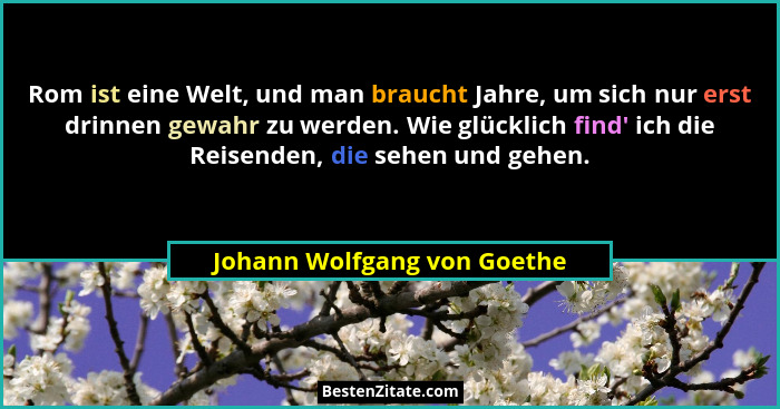 Rom ist eine Welt, und man braucht Jahre, um sich nur erst drinnen gewahr zu werden. Wie glücklich find' ich die Reis... - Johann Wolfgang von Goethe