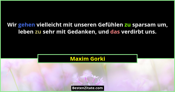 Wir gehen vielleicht mit unseren Gefühlen zu sparsam um, leben zu sehr mit Gedanken, und das verdirbt uns.... - Maxim Gorki
