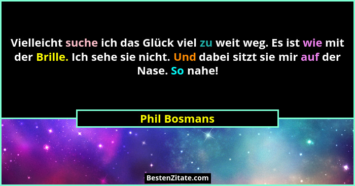 Vielleicht suche ich das Glück viel zu weit weg. Es ist wie mit der Brille. Ich sehe sie nicht. Und dabei sitzt sie mir auf der Nase. S... - Phil Bosmans