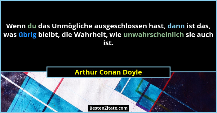 Wenn du das Unmögliche ausgeschlossen hast, dann ist das, was übrig bleibt, die Wahrheit, wie unwahrscheinlich sie auch ist.... - Arthur Conan Doyle