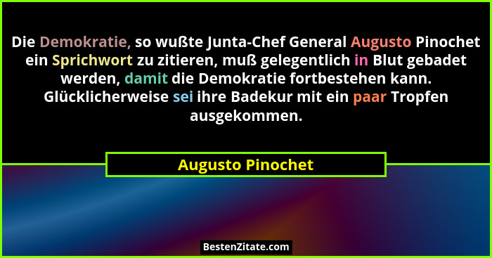 Die Demokratie, so wußte Junta-Chef General Augusto Pinochet ein Sprichwort zu zitieren, muß gelegentlich in Blut gebadet werden, d... - Augusto Pinochet