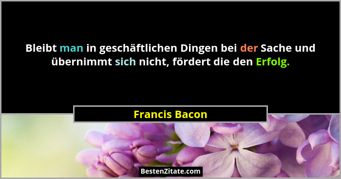 Bleibt man in geschäftlichen Dingen bei der Sache und übernimmt sich nicht, fördert die den Erfolg.... - Francis Bacon