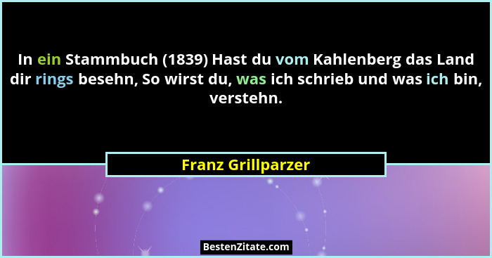 In ein Stammbuch (1839) Hast du vom Kahlenberg das Land dir rings besehn, So wirst du, was ich schrieb und was ich bin, verstehn.... - Franz Grillparzer