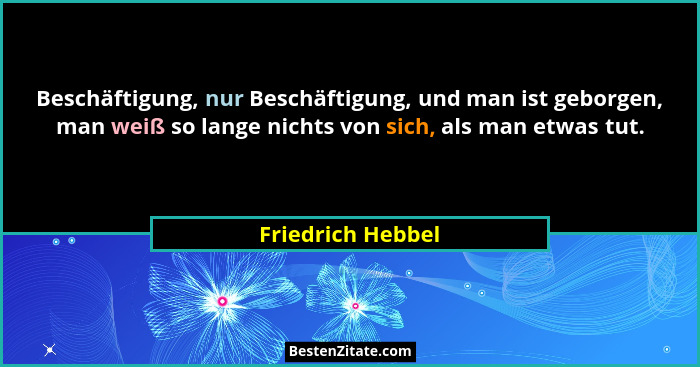 Beschäftigung, nur Beschäftigung, und man ist geborgen, man weiß so lange nichts von sich, als man etwas tut.... - Friedrich Hebbel
