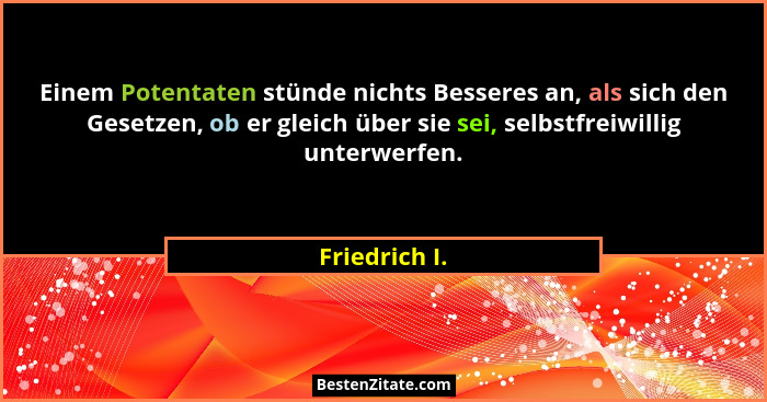 Einem Potentaten stünde nichts Besseres an, als sich den Gesetzen, ob er gleich über sie sei, selbstfreiwillig unterwerfen.... - Friedrich I.