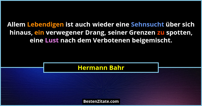 Allem Lebendigen ist auch wieder eine Sehnsucht über sich hinaus, ein verwegener Drang, seiner Grenzen zu spotten, eine Lust nach dem V... - Hermann Bahr
