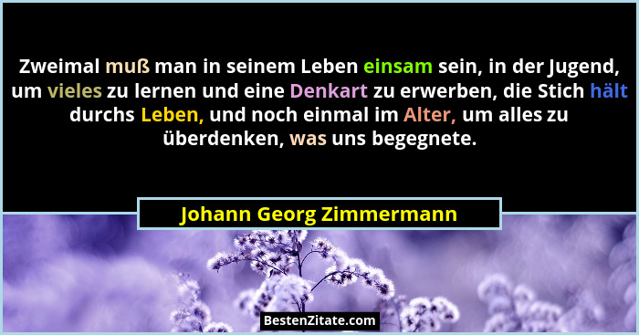 Zweimal muß man in seinem Leben einsam sein, in der Jugend, um vieles zu lernen und eine Denkart zu erwerben, die Stich hält... - Johann Georg Zimmermann