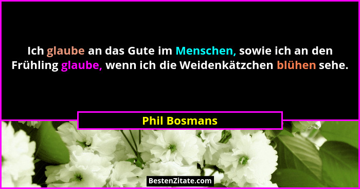 Ich glaube an das Gute im Menschen, sowie ich an den Frühling glaube, wenn ich die Weidenkätzchen blühen sehe.... - Phil Bosmans
