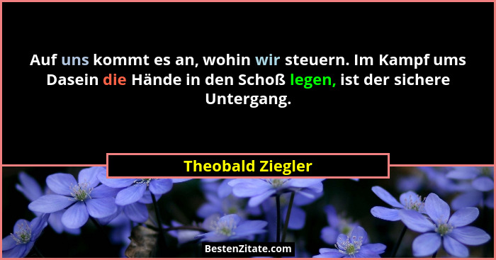 Auf uns kommt es an, wohin wir steuern. Im Kampf ums Dasein die Hände in den Schoß legen, ist der sichere Untergang.... - Theobald Ziegler