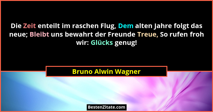 Die Zeit enteilt im raschen Flug, Dem alten Jahre folgt das neue; Bleibt uns bewahrt der Freunde Treue, So rufen froh wir: Glücks... - Bruno Alwin Wagner