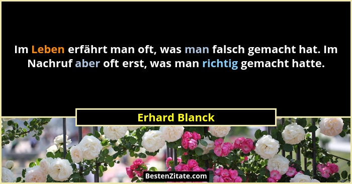 Im Leben erfährt man oft, was man falsch gemacht hat. Im Nachruf aber oft erst, was man richtig gemacht hatte.... - Erhard Blanck