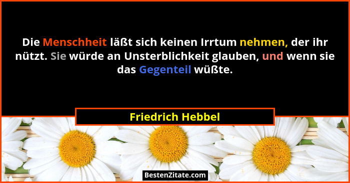 Die Menschheit läßt sich keinen Irrtum nehmen, der ihr nützt. Sie würde an Unsterblichkeit glauben, und wenn sie das Gegenteil wüßt... - Friedrich Hebbel