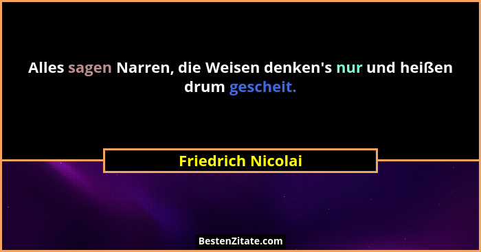 Alles sagen Narren, die Weisen denken's nur und heißen drum gescheit.... - Friedrich Nicolai