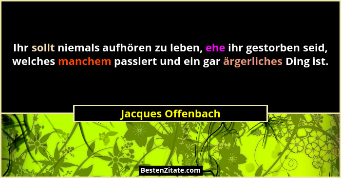 Ihr sollt niemals aufhören zu leben, ehe ihr gestorben seid, welches manchem passiert und ein gar ärgerliches Ding ist.... - Jacques Offenbach
