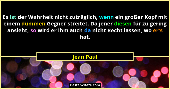 Es ist der Wahrheit nicht zuträglich, wenn ein großer Kopf mit einem dummen Gegner streitet. Da jener diesen für zu gering ansieht, so wir... - Jean Paul