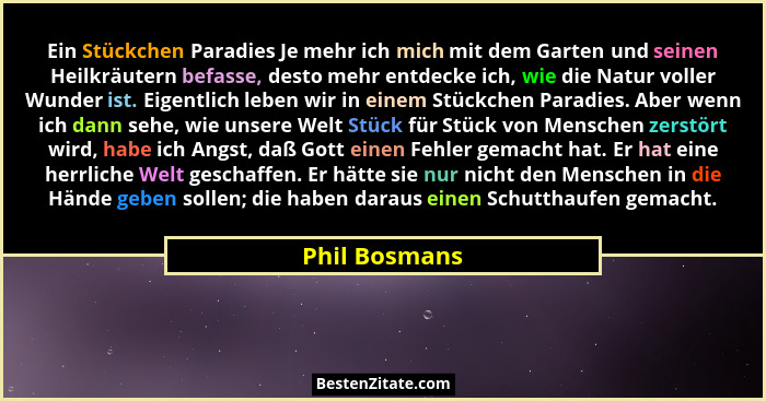 Ein Stückchen Paradies Je mehr ich mich mit dem Garten und seinen Heilkräutern befasse, desto mehr entdecke ich, wie die Natur voller W... - Phil Bosmans