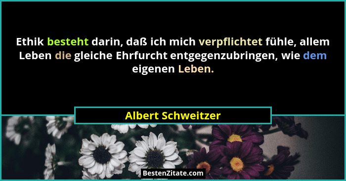Ethik besteht darin, daß ich mich verpflichtet fühle, allem Leben die gleiche Ehrfurcht entgegenzubringen, wie dem eigenen Leben.... - Albert Schweitzer