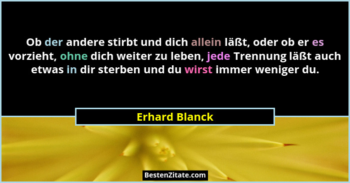 Ob der andere stirbt und dich allein läßt, oder ob er es vorzieht, ohne dich weiter zu leben, jede Trennung läßt auch etwas in dir ste... - Erhard Blanck
