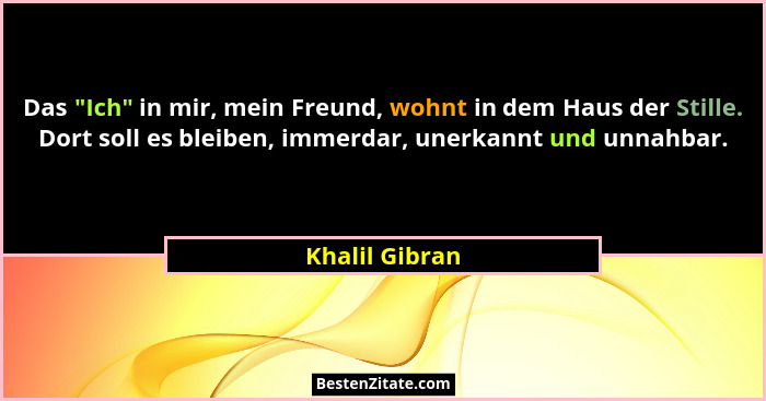 Das "Ich" in mir, mein Freund, wohnt in dem Haus der Stille. Dort soll es bleiben, immerdar, unerkannt und unnahbar.... - Khalil Gibran