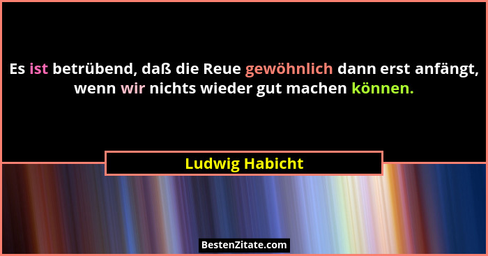 Es ist betrübend, daß die Reue gewöhnlich dann erst anfängt, wenn wir nichts wieder gut machen können.... - Ludwig Habicht