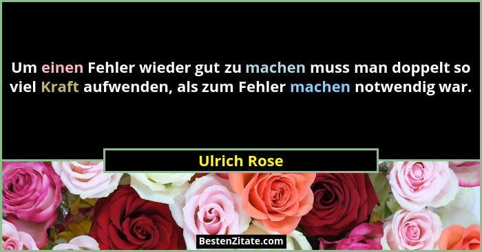 Um einen Fehler wieder gut zu machen muss man doppelt so viel Kraft aufwenden, als zum Fehler machen notwendig war.... - Ulrich Rose