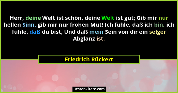 Herr, deine Welt ist schön, deine Welt ist gut; Gib mir nur hellen Sinn, gib mir nur frohen Mut! Ich fühle, daß ich bin, ich fühle... - Friedrich Rückert