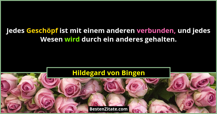 Jedes Geschöpf ist mit einem anderen verbunden, und jedes Wesen wird durch ein anderes gehalten.... - Hildegard von Bingen