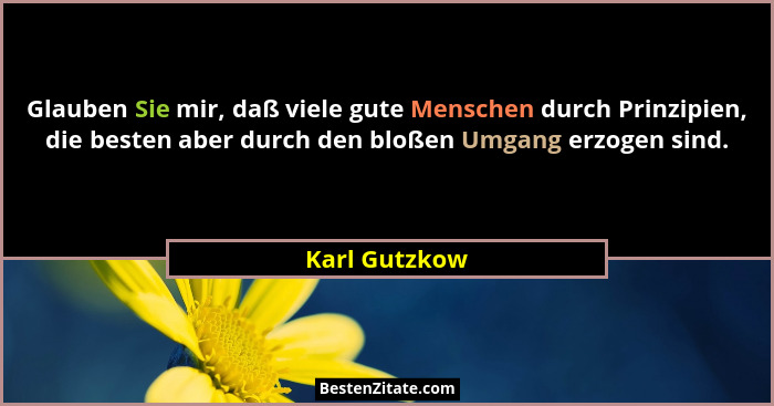 Glauben Sie mir, daß viele gute Menschen durch Prinzipien, die besten aber durch den bloßen Umgang erzogen sind.... - Karl Gutzkow