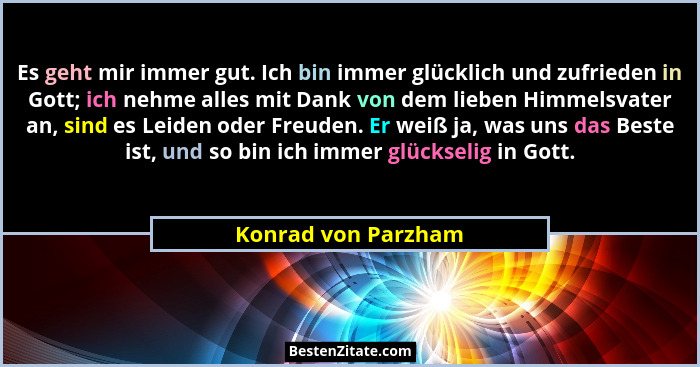 Es geht mir immer gut. Ich bin immer glücklich und zufrieden in Gott; ich nehme alles mit Dank von dem lieben Himmelsvater an, si... - Konrad von Parzham