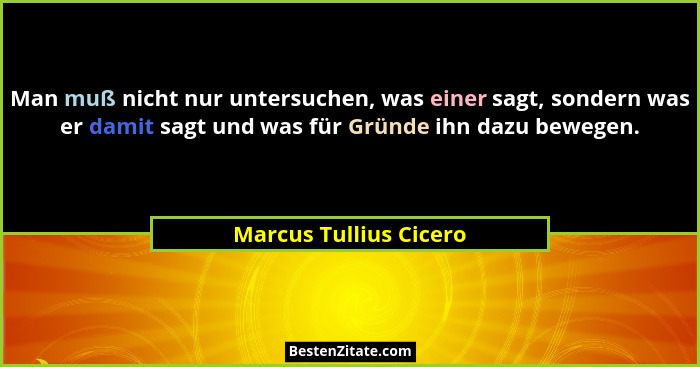 Man muß nicht nur untersuchen, was einer sagt, sondern was er damit sagt und was für Gründe ihn dazu bewegen.... - Marcus Tullius Cicero