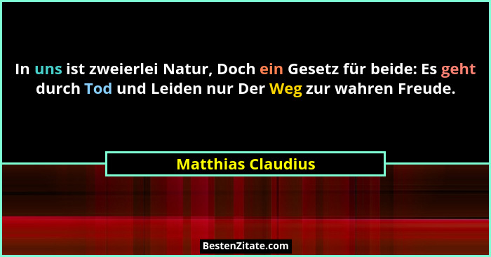 In uns ist zweierlei Natur, Doch ein Gesetz für beide: Es geht durch Tod und Leiden nur Der Weg zur wahren Freude.... - Matthias Claudius