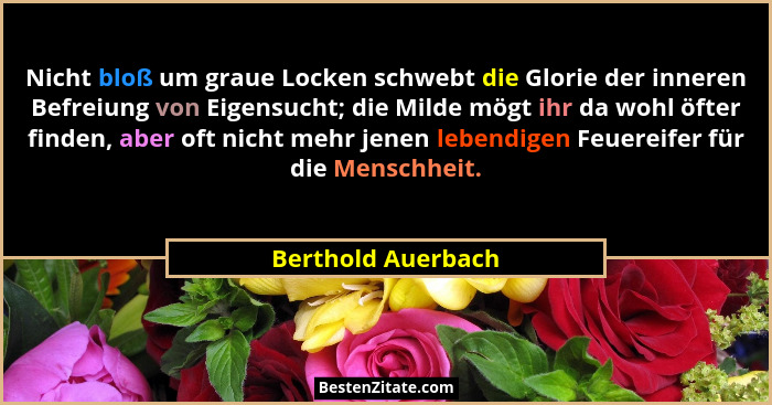 Nicht bloß um graue Locken schwebt die Glorie der inneren Befreiung von Eigensucht; die Milde mögt ihr da wohl öfter finden, aber... - Berthold Auerbach