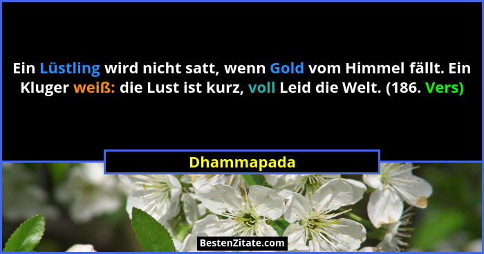 Ein Lüstling wird nicht satt, wenn Gold vom Himmel fällt. Ein Kluger weiß: die Lust ist kurz, voll Leid die Welt. (186. Vers)... - Dhammapada