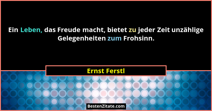 Ein Leben, das Freude macht, bietet zu jeder Zeit unzählige Gelegenheiten zum Frohsinn.... - Ernst Ferstl